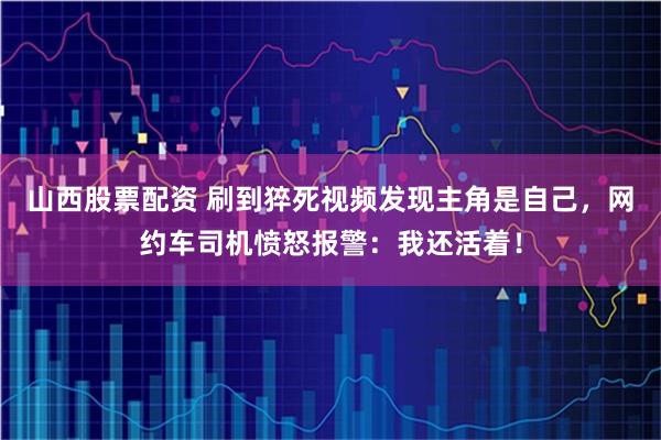山西股票配资 刷到猝死视频发现主角是自己，网约车司机愤怒报警：我还活着！