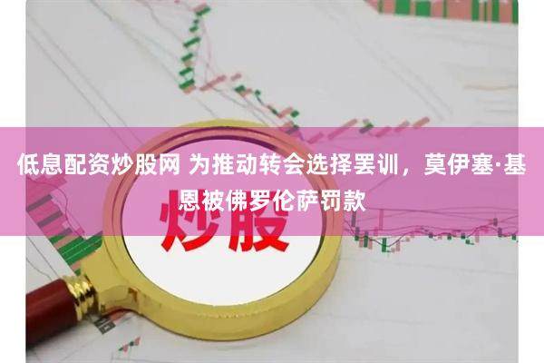 低息配资炒股网 为推动转会选择罢训，莫伊塞·基恩被佛罗伦萨罚款