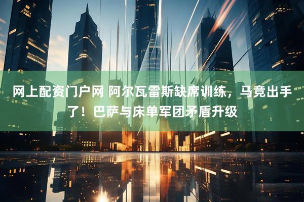 网上配资门户网 阿尔瓦雷斯缺席训练，马竞出手了！巴萨与床单军团矛盾升级